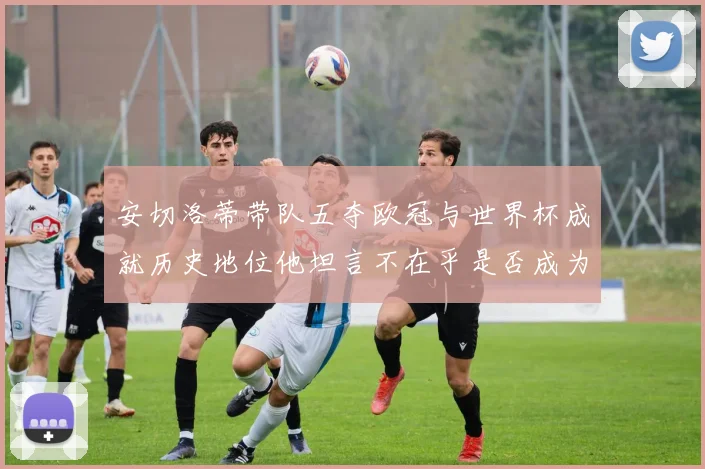 安切洛蒂带队五夺欧冠与世界杯成就历史地位他坦言不在乎是否成为第一人