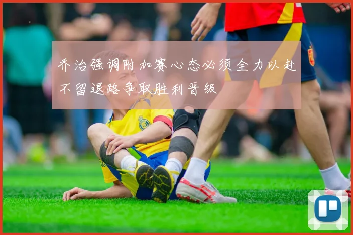 乔治强调附加赛心态必须全力以赴不留退路争取胜利晋级