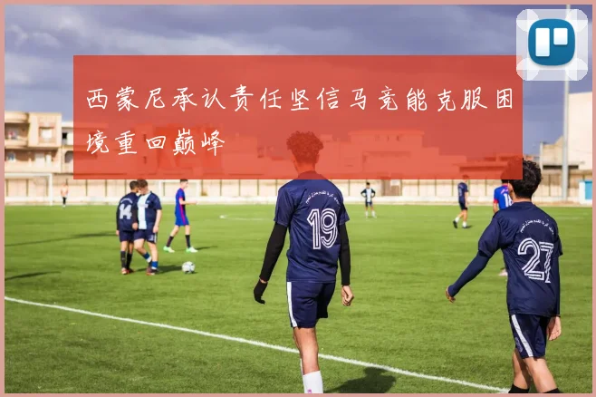 西蒙尼承认责任坚信马竞能克服困境重回巅峰