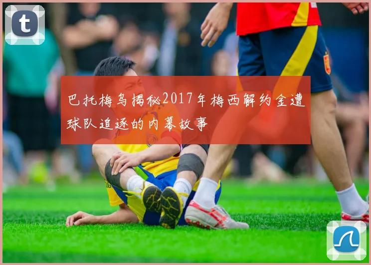 巴托梅乌揭秘2017年梅西解约金遭球队追逐的内幕故事