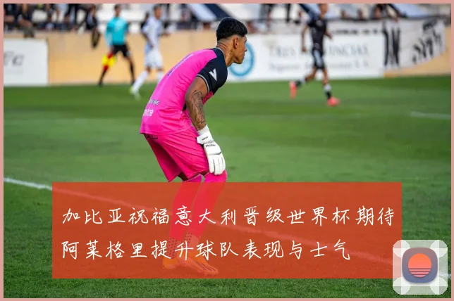 加比亚祝福意大利晋级世界杯期待阿莱格里提升球队表现与士气