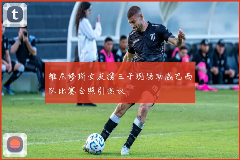 维尼修斯女友携三子现场助威巴西队比赛合照引热议