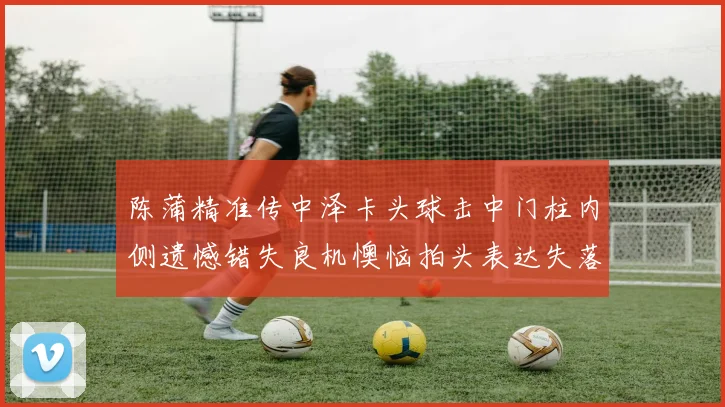 陈蒲精准传中泽卡头球击中门柱内侧遗憾错失良机懊恼拍头表达失落情绪