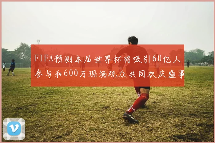 FIFA预测本届世界杯将吸引60亿人参与和600万现场观众共同欢庆盛事