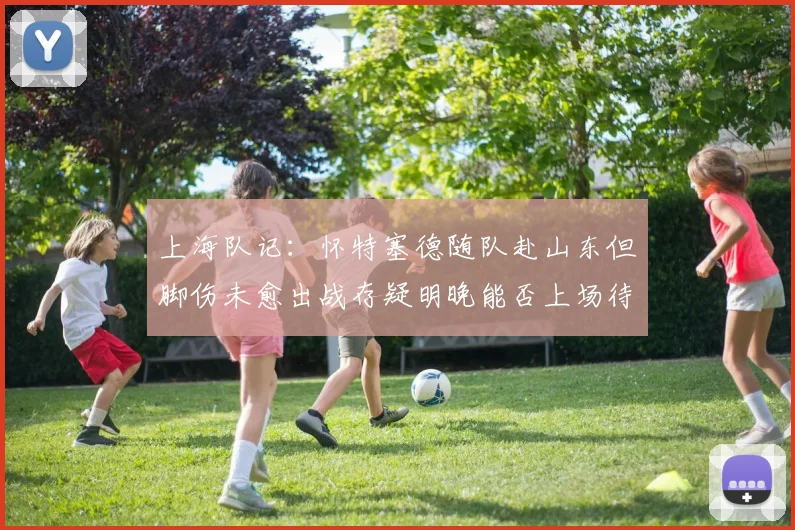 上海队记：怀特塞德随队赴山东但脚伤未愈出战存疑明晚能否上场待定