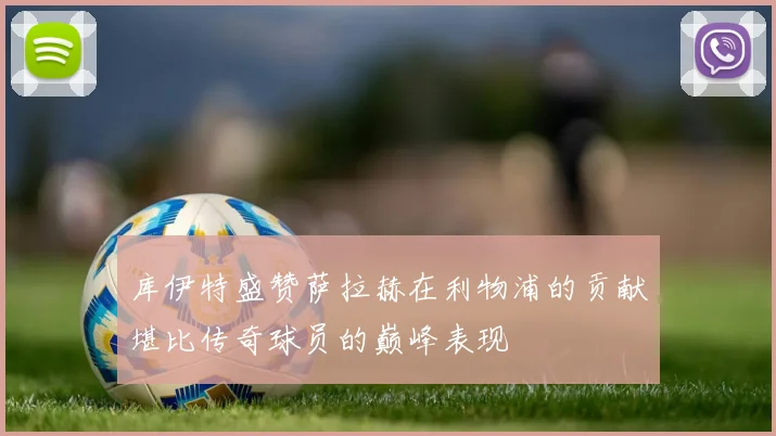 库伊特盛赞萨拉赫在利物浦的贡献堪比传奇球员的巅峰表现