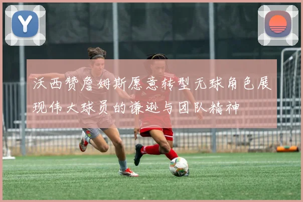 沃西赞詹姆斯愿意转型无球角色展现伟大球员的谦逊与团队精神