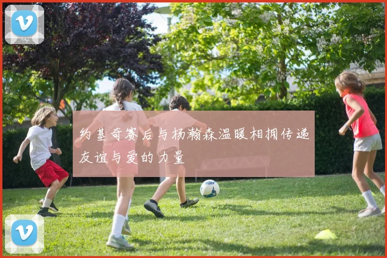 约基奇赛后与杨瀚森温暖相拥传递友谊与爱的力量