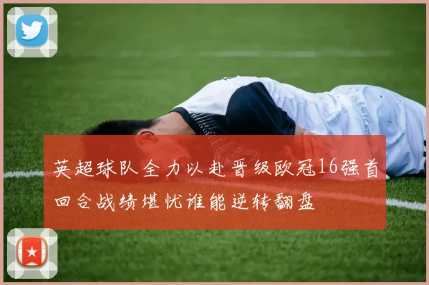 英超球队全力以赴晋级欧冠16强首回合战绩堪忧谁能逆转翻盘