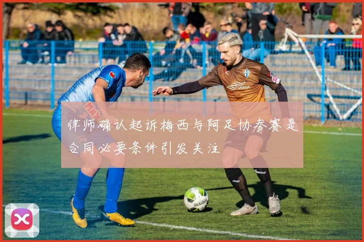 律师确认起诉梅西与阿足协参赛是合同必要条件引发关注