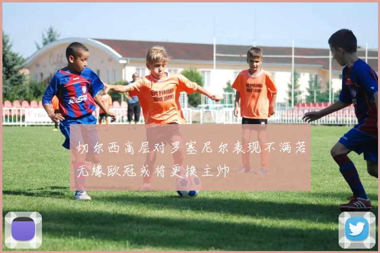 切尔西高层对罗塞尼尔表现不满若无缘欧冠或将更换主帅