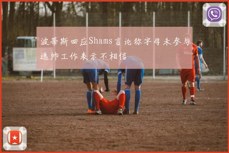 波蒂斯回应Shams言论称字母未参与选帅工作表示不相信