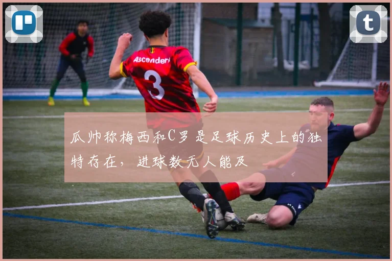 瓜帅称梅西和C罗是足球历史上的独特存在，进球数无人能及